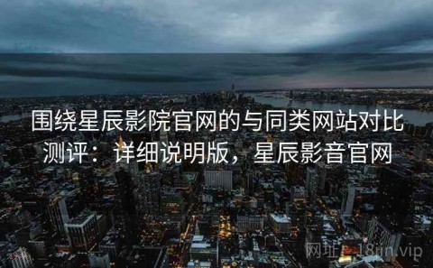 围绕星辰影院官网的与同类网站对比测评：详细说明版，星辰影音官网
