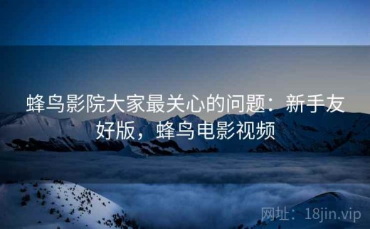 蜂鸟影院大家最关心的问题：新手友好版，蜂鸟电影视频