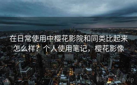 在日常使用中樱花影院和同类比起来怎么样？个人使用笔记，樱花影像