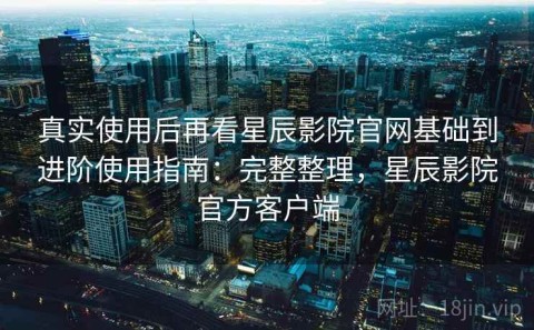 真实使用后再看星辰影院官网基础到进阶使用指南：完整整理，星辰影院官方客户端