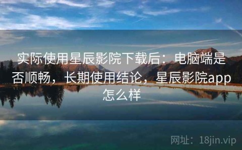 实际使用星辰影院下载后：电脑端是否顺畅，长期使用结论，星辰影院app怎么样
