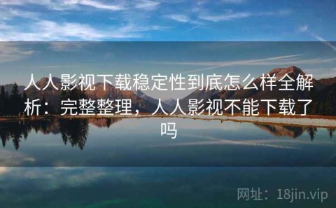 人人影视下载稳定性到底怎么样全解析：完整整理，人人影视不能下载了吗