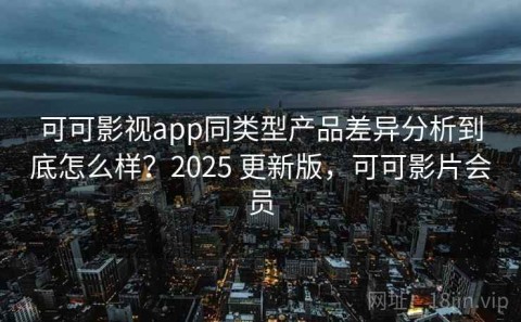 可可影视app同类型产品差异分析到底怎么样？2025 更新版，可可影片会员