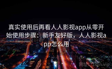 真实使用后再看人人影视app从零开始使用步骤：新手友好版，人人影视app怎么用