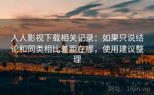 人人影视下载相关记录：如果只说结论和同类相比差距在哪，使用建议整理