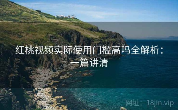 红桃视频实际使用门槛高吗全解析：一篇讲清