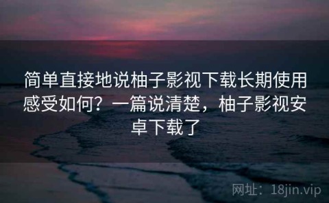 简单直接地说柚子影视下载长期使用感受如何？一篇说清楚，柚子影视安卓下载了