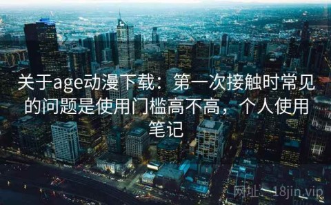 关于age动漫下载：第一次接触时常见的问题是使用门槛高不高，个人使用笔记