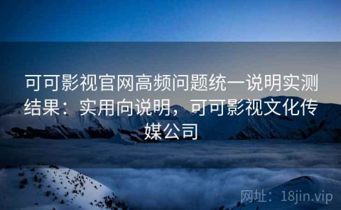 可可影视官网高频问题统一说明实测结果：实用向说明，可可影视文化传媒公司