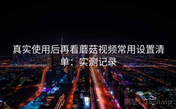 真实使用后再看蘑菇视频常用设置清单：实测记录
