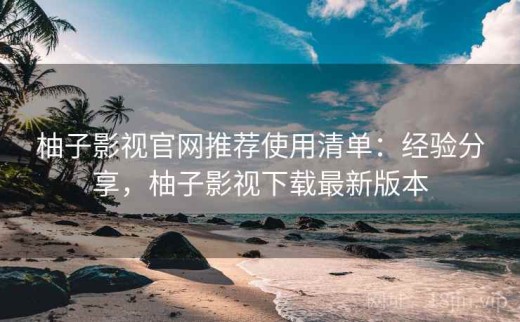 柚子影视官网推荐使用清单：经验分享，柚子影视下载最新版本