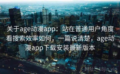 关于age动漫app：站在普通用户角度看搜索效率如何，一篇说清楚，age动漫app下载安装最新版本