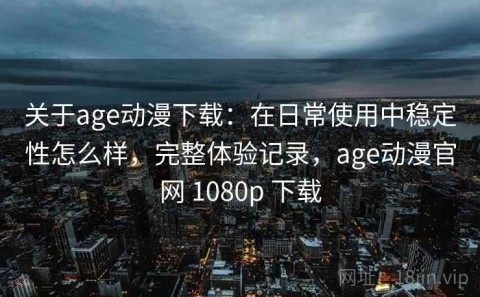 关于age动漫下载：在日常使用中稳定性怎么样，完整体验记录，age动漫官网 1080p 下载