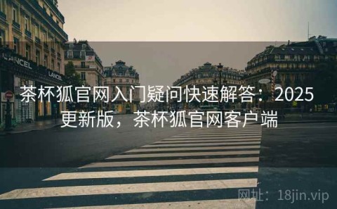 茶杯狐官网入门疑问快速解答：2025 更新版，茶杯狐官网客户端