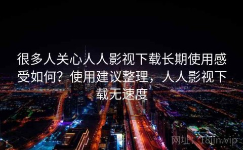 很多人关心人人影视下载长期使用感受如何？使用建议整理，人人影视下载无速度
