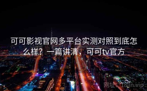 可可影视官网多平台实测对照到底怎么样？一篇讲清，可可tv官方