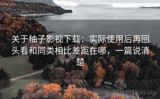 关于柚子影视下载：实际使用后再回头看和同类相比差距在哪，一篇说清楚