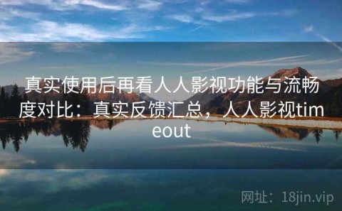 真实使用后再看人人影视功能与流畅度对比：真实反馈汇总，人人影视timeout
