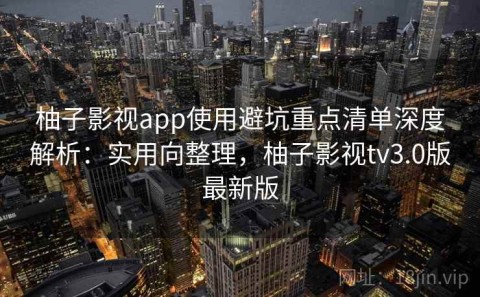 柚子影视app使用避坑重点清单深度解析：实用向整理，柚子影视tv3.0版最新版