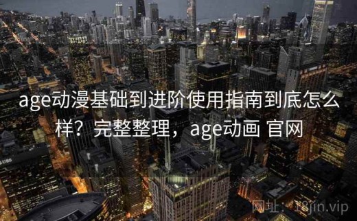 age动漫基础到进阶使用指南到底怎么样？完整整理，age动画 官网