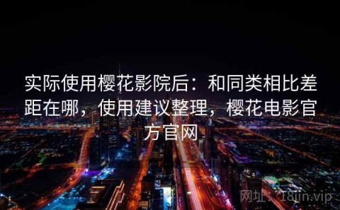 实际使用樱花影院后：和同类相比差距在哪，使用建议整理，樱花电影官方官网