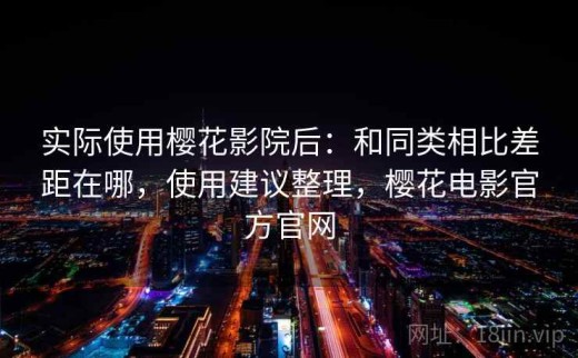 实际使用樱花影院后：和同类相比差距在哪，使用建议整理，樱花电影官方官网