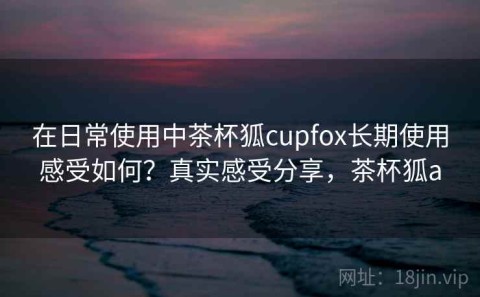 在日常使用中茶杯狐cupfox长期使用感受如何？真实感受分享，茶杯狐a