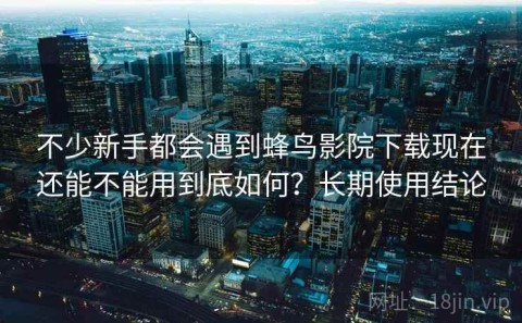 不少新手都会遇到蜂鸟影院下载现在还能不能用到底如何？长期使用结论