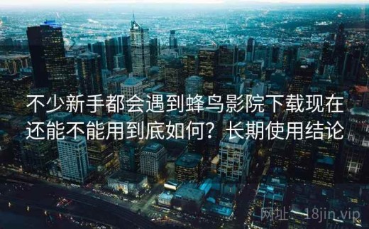 不少新手都会遇到蜂鸟影院下载现在还能不能用到底如何？长期使用结论