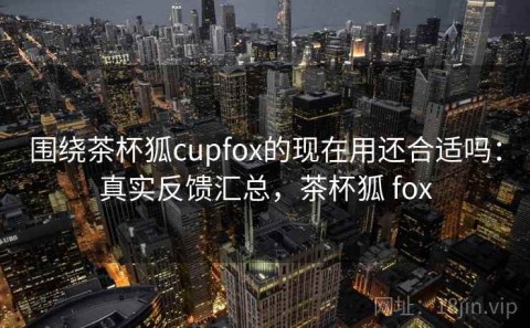 围绕茶杯狐cupfox的现在用还合适吗：真实反馈汇总，茶杯狐 fox