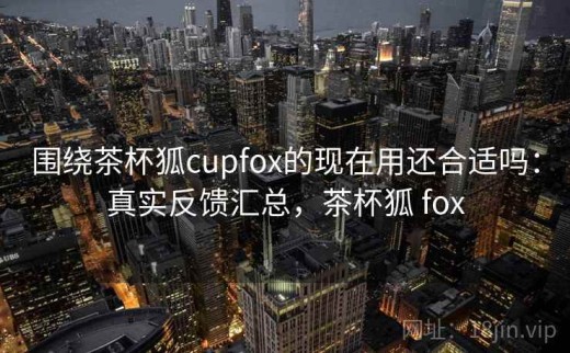 围绕茶杯狐cupfox的现在用还合适吗：真实反馈汇总，茶杯狐 fox
