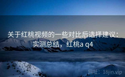 关于红桃视频的一些对比后选择建议：实测总结，红桃a q4
