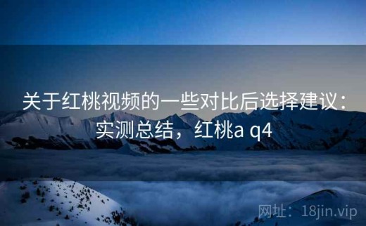 关于红桃视频的一些对比后选择建议：实测总结，红桃a q4