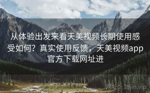 从体验出发来看天美视频长期使用感受如何？真实使用反馈，天美视频app官方下载网址进