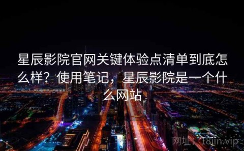 星辰影院官网关键体验点清单到底怎么样？使用笔记，星辰影院是一个什么网站