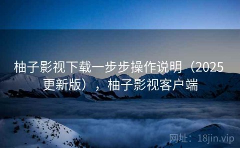 柚子影视下载一步步操作说明（2025 更新版），柚子影视客户端