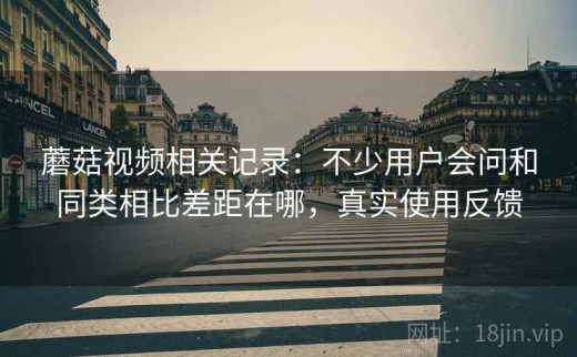 蘑菇视频相关记录：不少用户会问和同类相比差距在哪，真实使用反馈