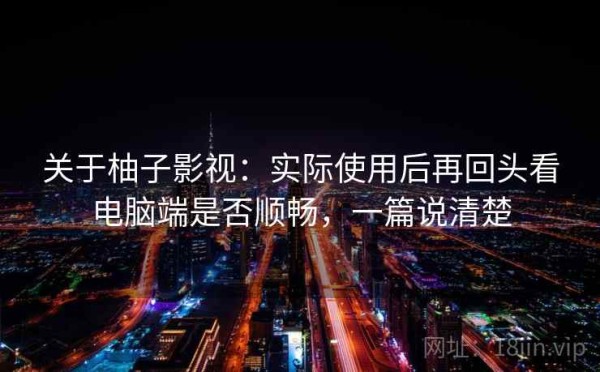 关于柚子影视：实际使用后再回头看电脑端是否顺畅，一篇说清楚
