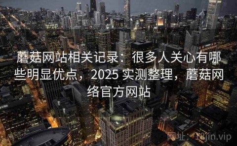 蘑菇网站相关记录：很多人关心有哪些明显优点，2025 实测整理，蘑菇网络官方网站
