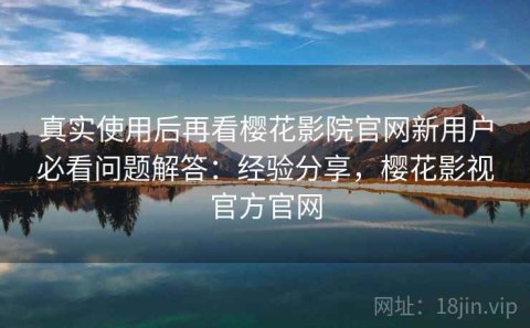 真实使用后再看樱花影院官网新用户必看问题解答：经验分享，樱花影视官方官网