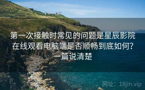 第一次接触时常见的问题是星辰影院在线观看电脑端是否顺畅到底如何？一篇说清楚