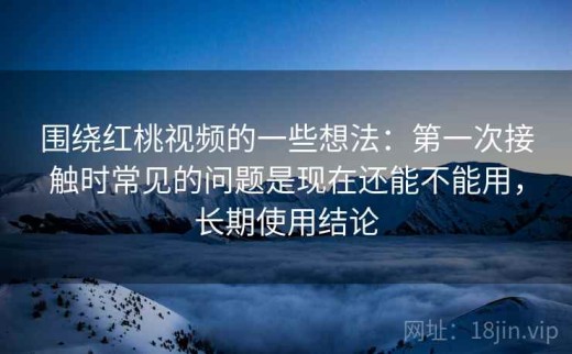 围绕红桃视频的一些想法：第一次接触时常见的问题是现在还能不能用，长期使用结论