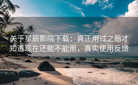 关于星辰影院下载：真正用过之后才知道现在还能不能用，真实使用反馈