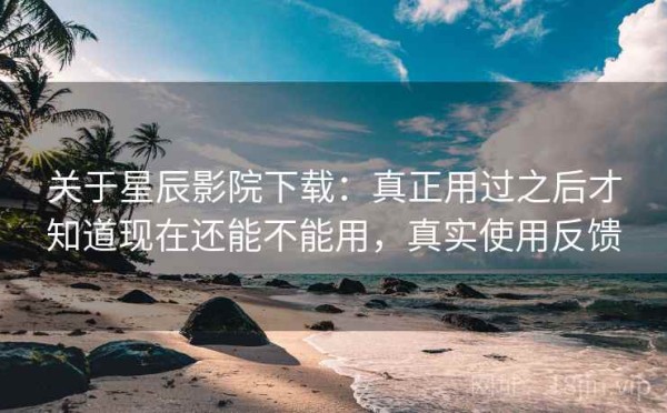 关于星辰影院下载：真正用过之后才知道现在还能不能用，真实使用反馈