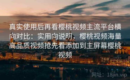 真实使用后再看樱桃视频主流平台横向对比：实用向说明，樱桃视频海量高品质视频抢先看添加到主屏幕樱桃视频