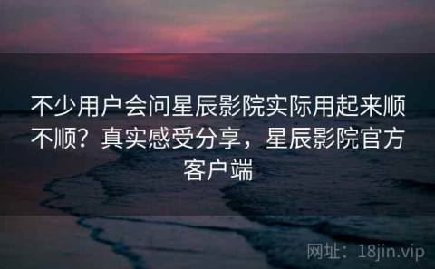 不少用户会问星辰影院实际用起来顺不顺？真实感受分享，星辰影院官方客户端
