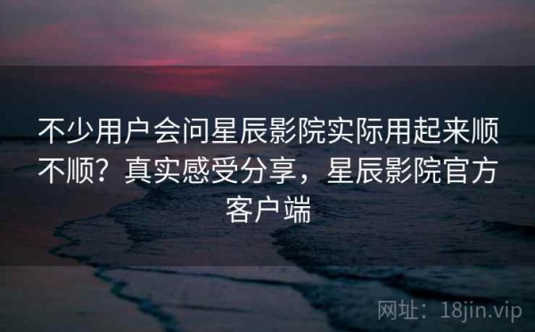 不少用户会问星辰影院实际用起来顺不顺？真实感受分享，星辰影院官方客户端