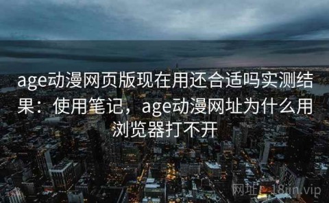 age动漫网页版现在用还合适吗实测结果：使用笔记，age动漫网址为什么用浏览器打不开