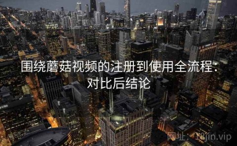 围绕蘑菇视频的注册到使用全流程：对比后结论