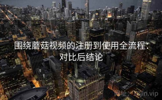 围绕蘑菇视频的注册到使用全流程：对比后结论